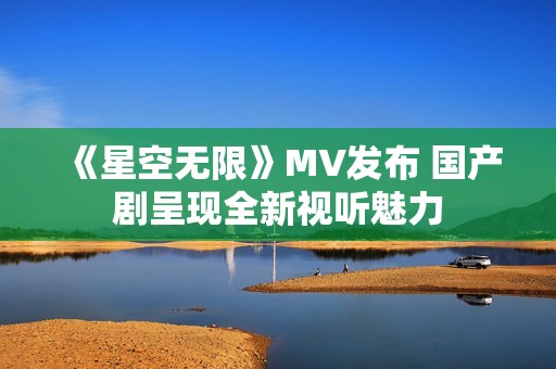 《星空无限》MV发布 国产剧呈现全新视听魅力