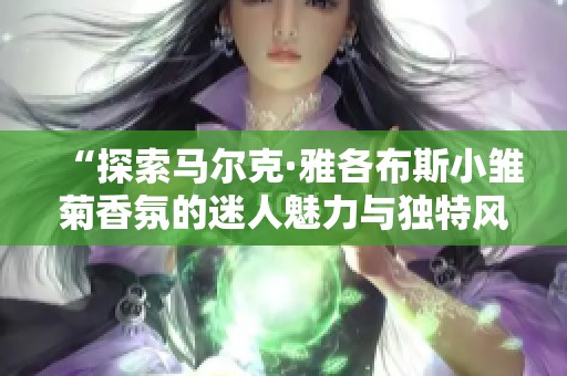 “探索马尔克·雅各布斯小雏菊香氛的迷人魅力与独特风格”