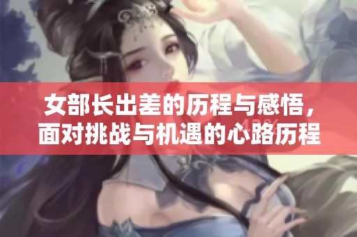 女部长出差的历程与感悟，面对挑战与机遇的心路历程