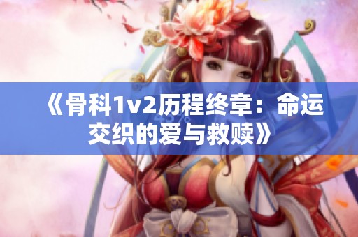 《骨科1v2历程终章：命运交织的爱与救赎》