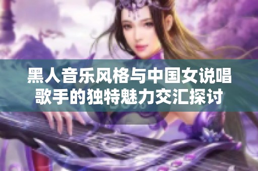 黑人音乐风格与中国女说唱歌手的独特魅力交汇探讨