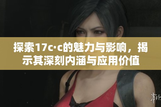 探索17c·c的魅力与影响，揭示其深刻内涵与应用价值