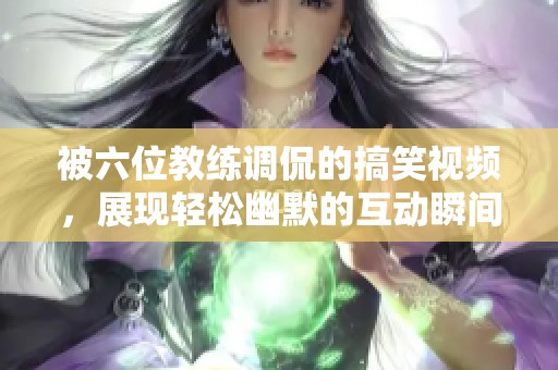 被六位教练调侃的搞笑视频，展现轻松幽默的互动瞬间