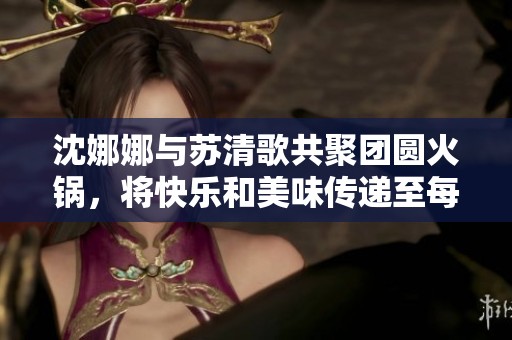 沈娜娜与苏清歌共聚团圆火锅，将快乐和美味传递至每个角落