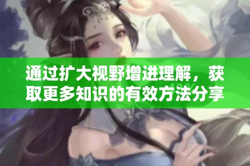通过扩大视野增进理解，获取更多知识的有效方法分享