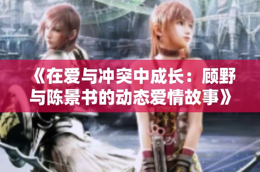 《在爱与冲突中成长：顾野与陈景书的动态爱情故事》