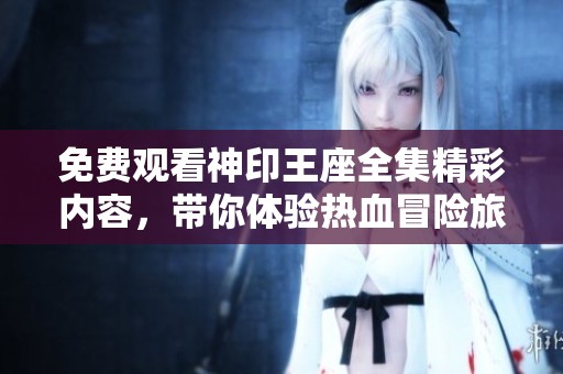 免费观看神印王座全集精彩内容，带你体验热血冒险旅程