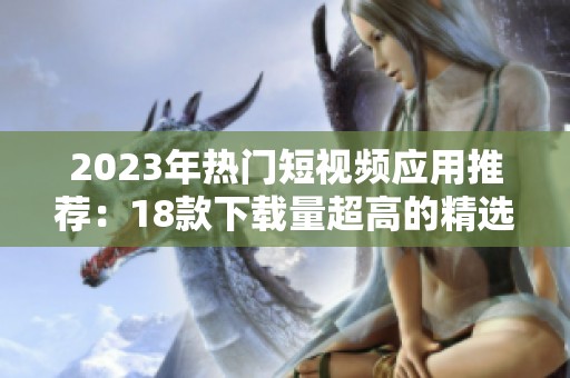2023年热门短视频应用推荐：18款下载量超高的精选应用解析