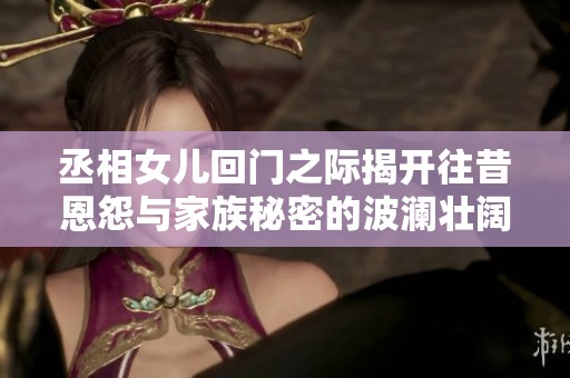 丞相女儿回门之际揭开往昔恩怨与家族秘密的波澜壮阔故事