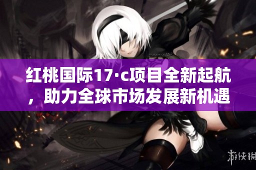 红桃国际17·c项目全新起航，助力全球市场发展新机遇