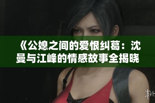 《公媳之间的爱恨纠葛：沈曼与江峰的情感故事全揭晓》