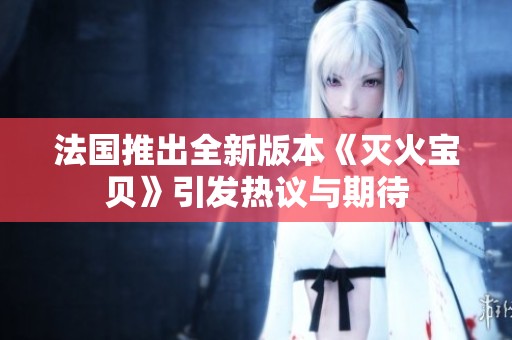 法国推出全新版本《灭火宝贝》引发热议与期待