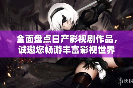 全面盘点日产影视剧作品，诚邀您畅游丰富影视世界