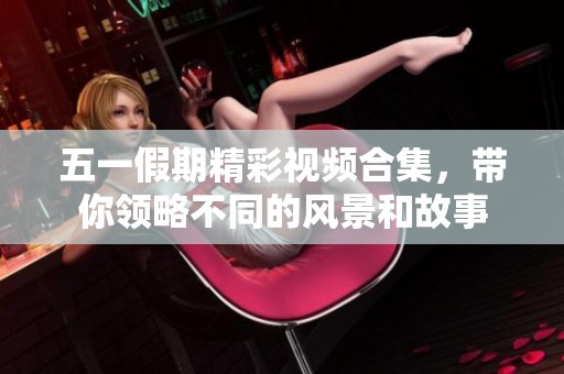 五一假期精彩视频合集，带你领略不同的风景和故事