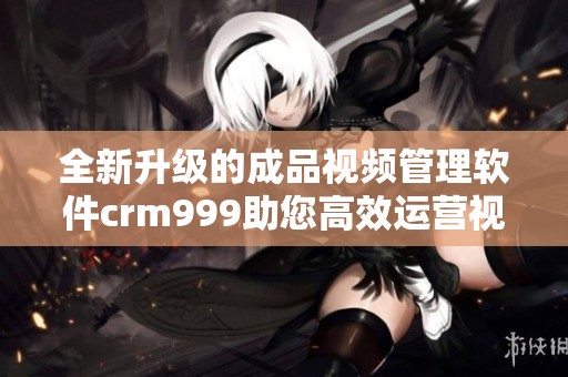 全新升级的成品视频管理软件crm999助您高效运营视频业务