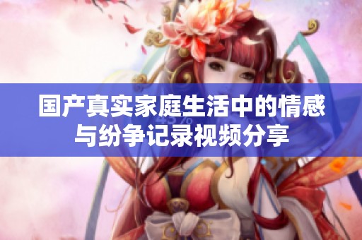 国产真实家庭生活中的情感与纷争记录视频分享