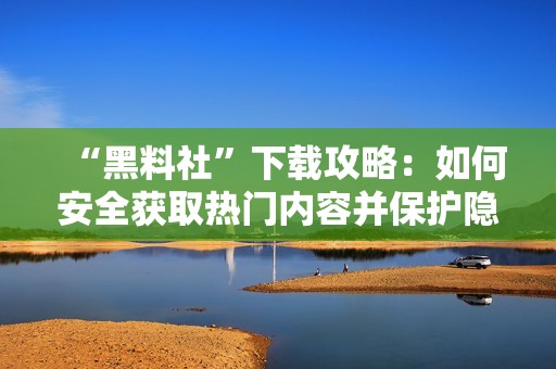 “黑料社”下载攻略：如何安全获取热门内容并保护隐私