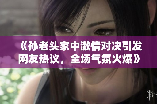 《孙老头家中激情对决引发网友热议，全场气氛火爆》