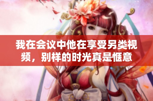 我在会议中他在享受另类视频，别样的时光真是惬意