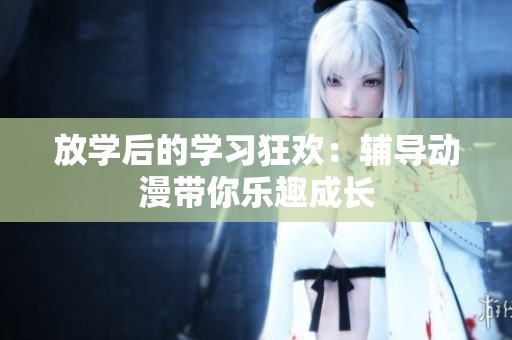 放学后的学习狂欢：辅导动漫带你乐趣成长