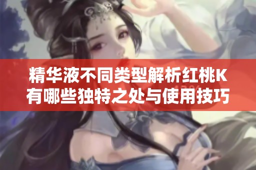 精华液不同类型解析红桃K有哪些独特之处与使用技巧