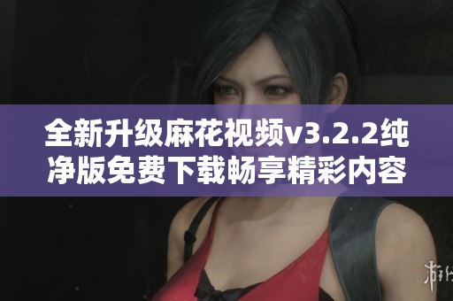 全新升级麻花视频v3.2.2纯净版免费下载畅享精彩内容