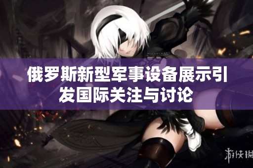 俄罗斯新型军事设备展示引发国际关注与讨论