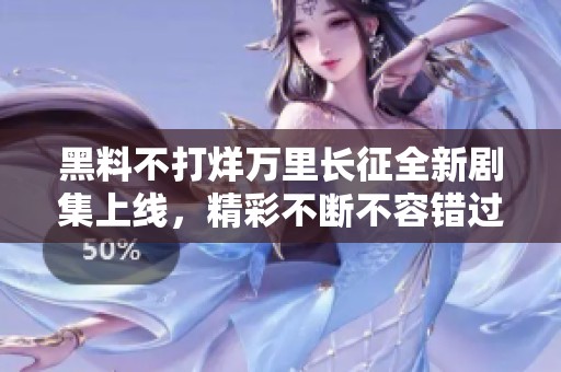 黑料不打烊万里长征全新剧集上线，精彩不断不容错过
