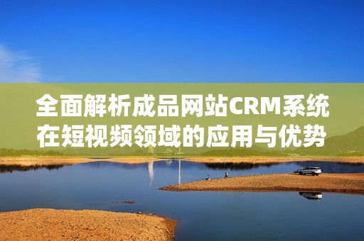 全面解析成品网站CRM系统在短视频领域的应用与优势