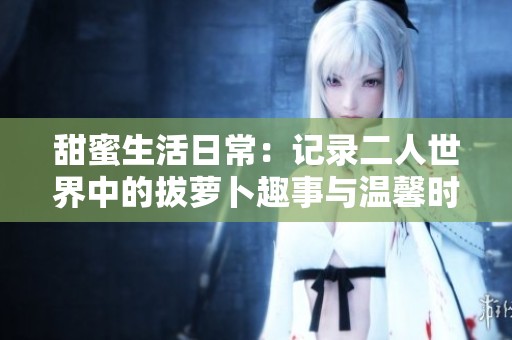 甜蜜生活日常：记录二人世界中的拔萝卜趣事与温馨时刻