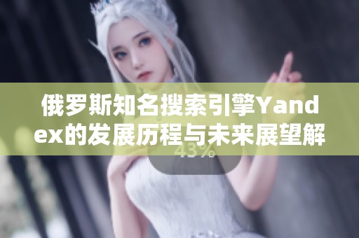 俄罗斯知名搜索引擎Yandex的发展历程与未来展望解析