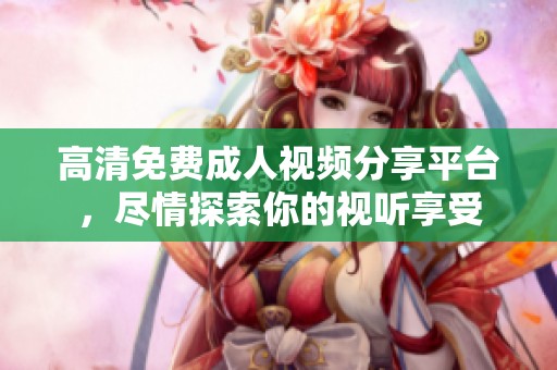 高清免费成人视频分享平台，尽情探索你的视听享受