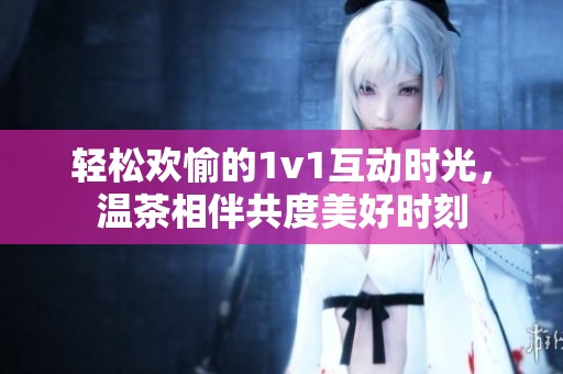 轻松欢愉的1v1互动时光，温茶相伴共度美好时刻