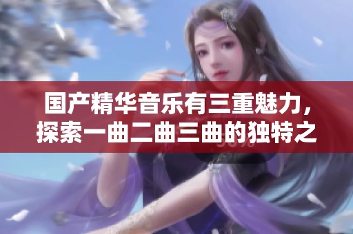 国产精华音乐有三重魅力，探索一曲二曲三曲的独特之美