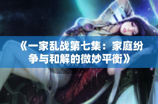 《一家乱战第七集：家庭纷争与和解的微妙平衡》
