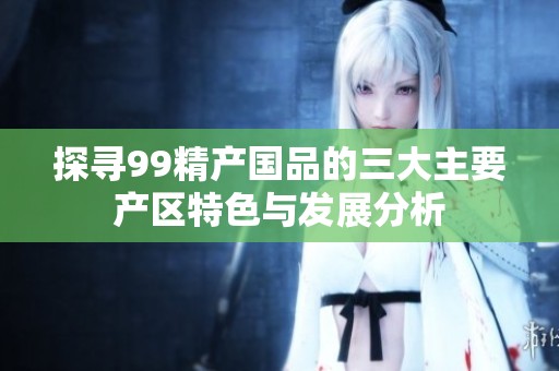 探寻99精产国品的三大主要产区特色与发展分析