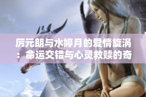 厉元朗与水婷月的爱情旋涡：命运交错与心灵救赎的奇幻旅程
