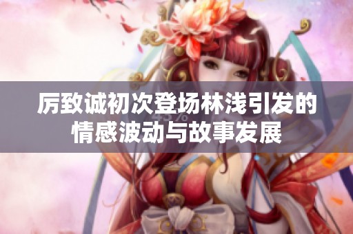 厉致诚初次登场林浅引发的情感波动与故事发展