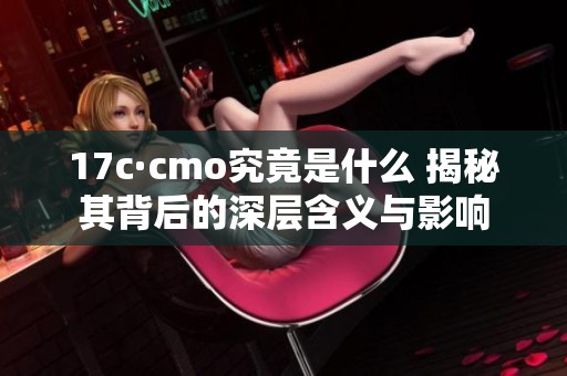 17c·cmo究竟是什么 揭秘其背后的深层含义与影响