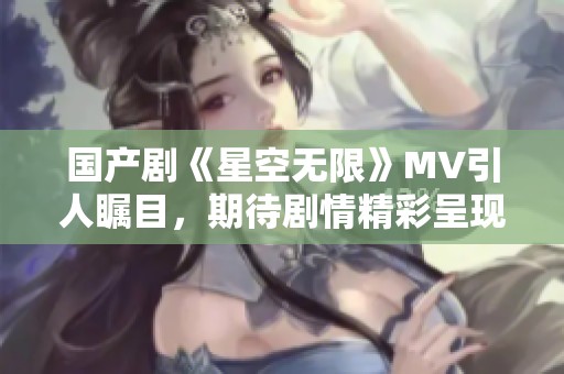 国产剧《星空无限》MV引人瞩目，期待剧情精彩呈现