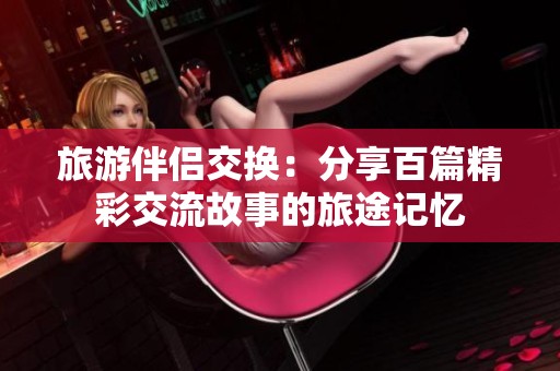 旅游伴侣交换：分享百篇精彩交流故事的旅途记忆