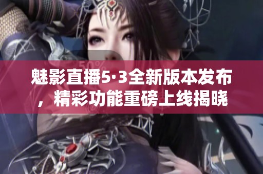 魅影直播5·3全新版本发布，精彩功能重磅上线揭晓