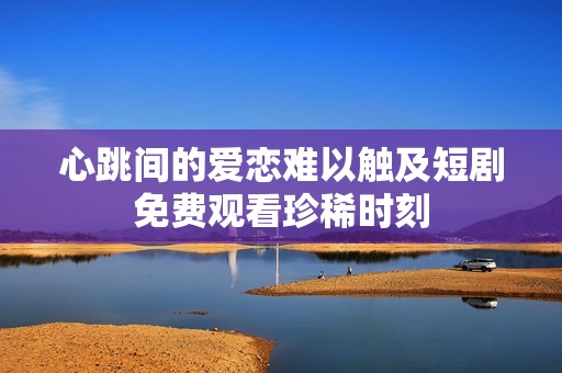 心跳间的爱恋难以触及短剧免费观看珍稀时刻