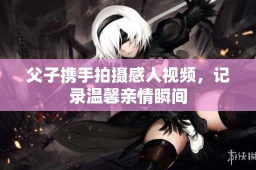 父子携手拍摄感人视频，记录温馨亲情瞬间