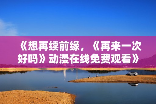 《想再续前缘，《再来一次好吗》动漫在线免费观看》