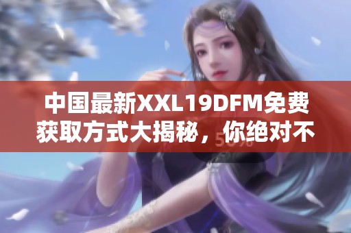 中国最新XXL19DFM免费获取方式大揭秘，你绝对不能错过！