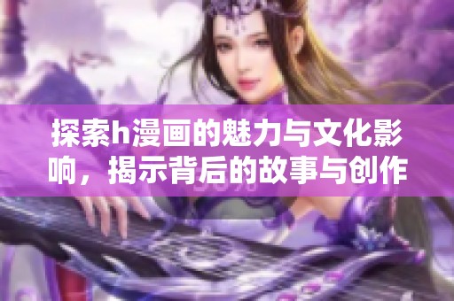 探索h漫画的魅力与文化影响，揭示背后的故事与创作理念