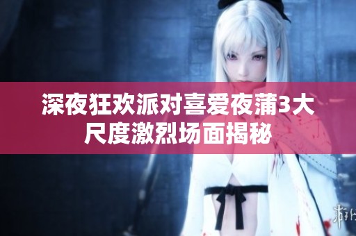深夜狂欢派对喜爱夜蒲3大尺度激烈场面揭秘