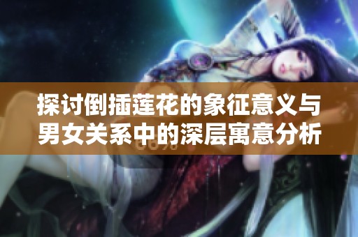 探讨倒插莲花的象征意义与男女关系中的深层寓意分析