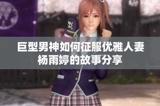 巨型男神如何征服优雅人妻杨雨婷的故事分享